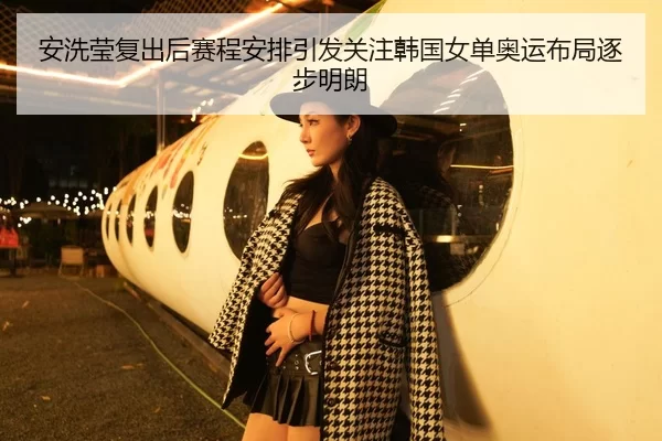 安洗莹复出后赛程安排引发关注韩国女单奥运布局逐步明朗