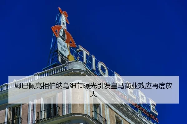 姆巴佩亮相伯纳乌细节曝光引发皇马商业效应再度放大