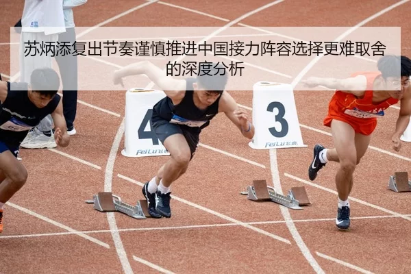 苏炳添复出节奏谨慎推进中国接力阵容选择更难取舍的深度分析
