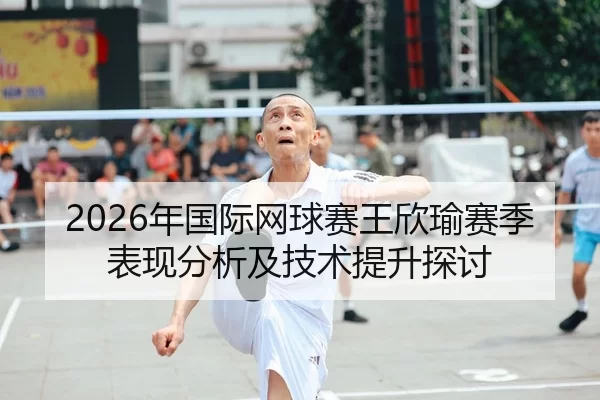 2026年国际网球赛王欣瑜赛季表现分析及技术提升探讨