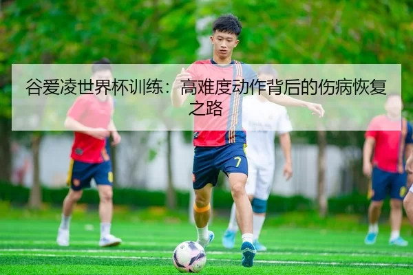 谷爱凌世界杯训练：高难度动作背后的伤病恢复之路