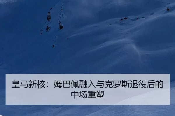 皇马新核：姆巴佩融入与克罗斯退役后的中场重塑