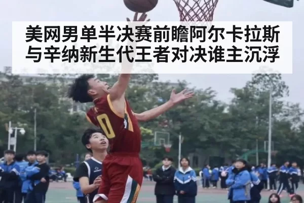 美网男单半决赛前瞻阿尔卡拉斯与辛纳新生代王者对决谁主沉浮