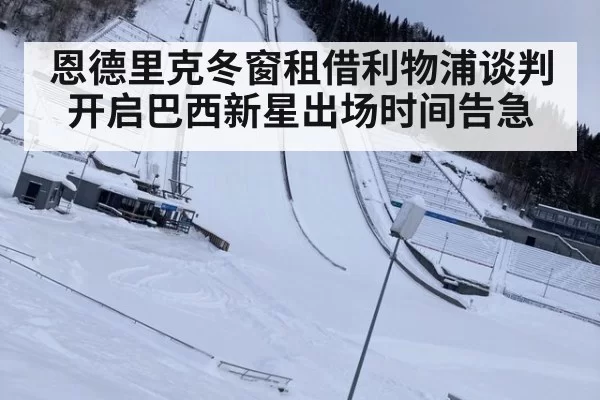 恩德里克冬窗租借利物浦谈判开启巴西新星出场时间告急