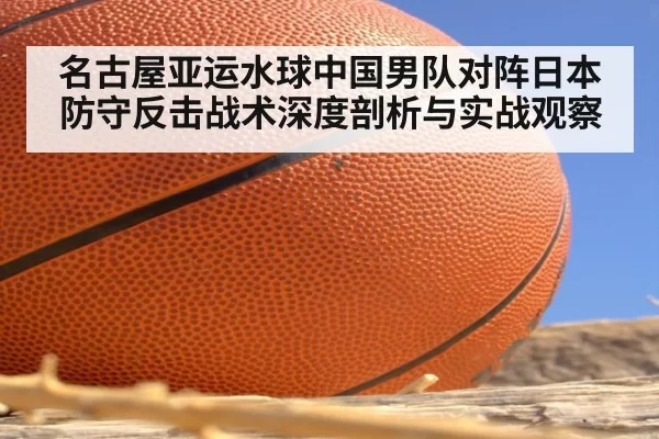 名古屋亚运水球中国男队对阵日本防守反击战术深度剖析与实战观察